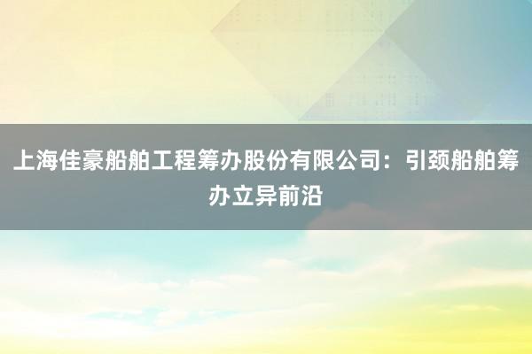 上海佳豪船舶工程筹办股份有限公司：引颈船舶筹办立异前沿