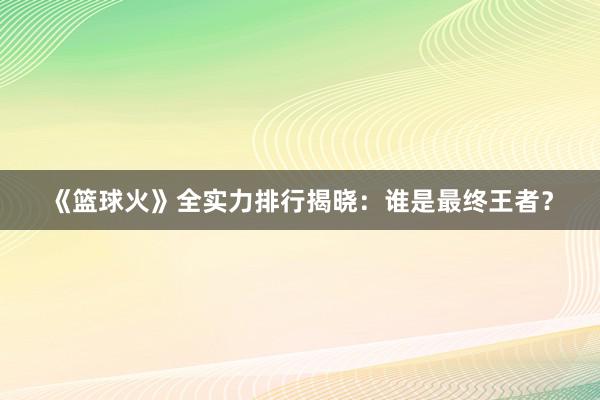 《篮球火》全实力排行揭晓：谁是最终王者？